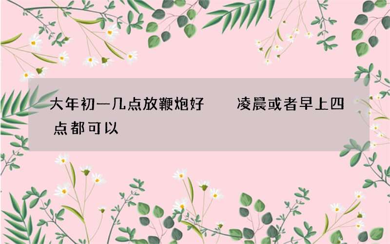 大年初一几点放鞭炮好  凌晨或者早上四点都可以